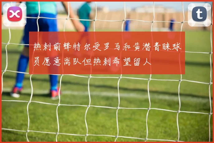 热刺前锋特尔受罗马和黄潜青睐球员愿意离队但热刺希望留人