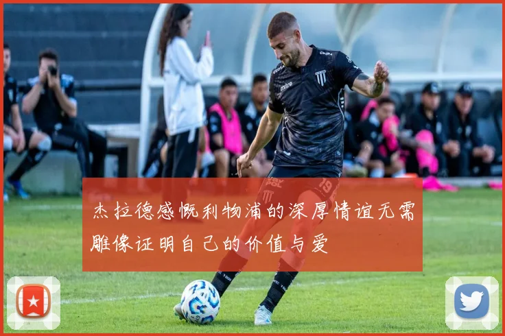 杰拉德感慨利物浦的深厚情谊无需雕像证明自己的价值与爱