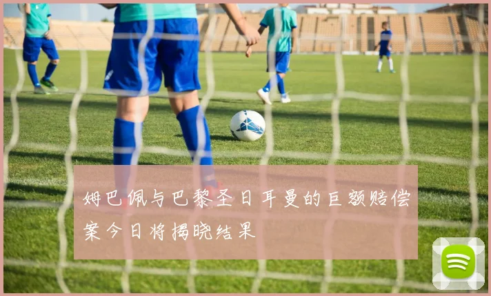 姆巴佩与巴黎圣日耳曼的巨额赔偿案今日将揭晓结果