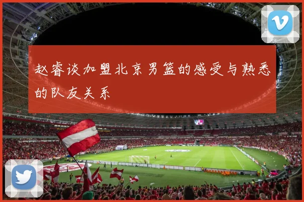 赵睿谈加盟北京男篮的感受与熟悉的队友关系