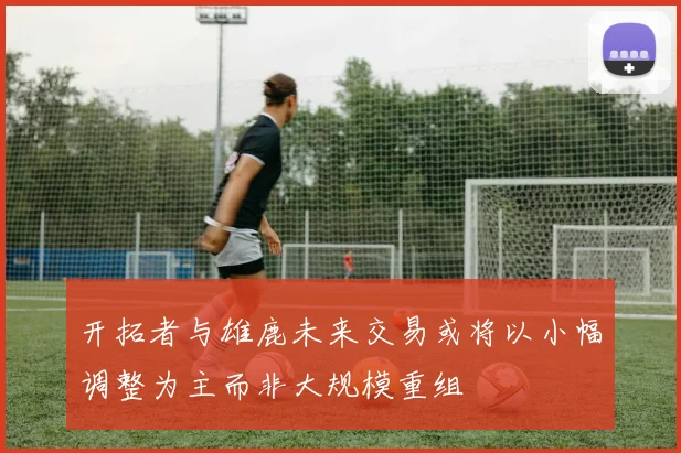 开拓者与雄鹿未来交易或将以小幅调整为主而非大规模重组
