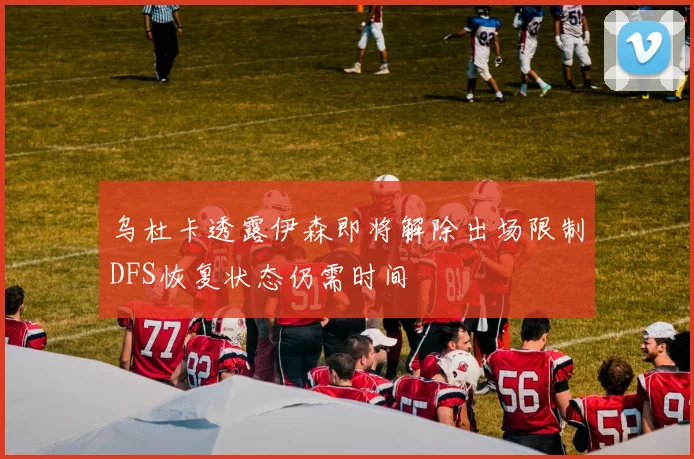 乌杜卡透露伊森即将解除出场限制DFS恢复状态仍需时间