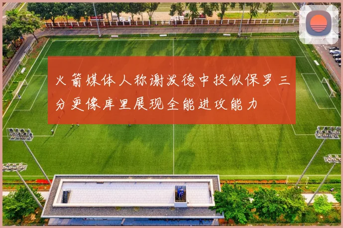 火箭媒体人称谢泼德中投似保罗三分更像库里展现全能进攻能力