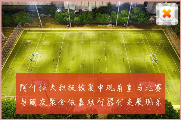 阿什拉夫积极恢复中观看皇马比赛与朋友聚会依靠助行器行走展现乐观态度