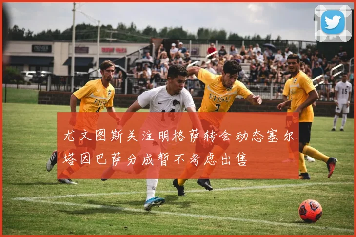 尤文图斯关注明格萨转会动态塞尔塔因巴萨分成暂不考虑出售
