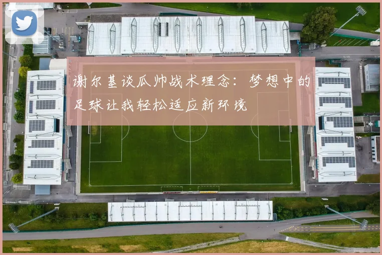 谢尔基谈瓜帅战术理念：梦想中的足球让我轻松适应新环境