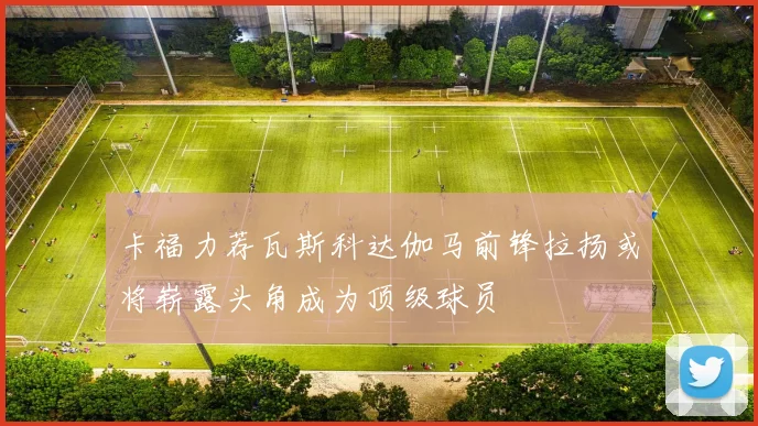 卡福力荐瓦斯科达伽马前锋拉扬或将崭露头角成为顶级球员