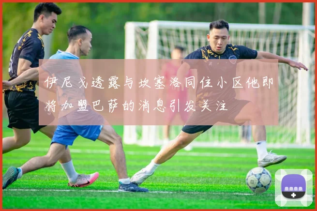 伊尼戈透露与坎塞洛同住小区他即将加盟巴萨的消息引发关注