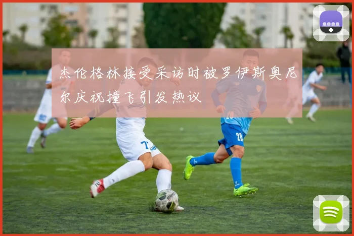 杰伦格林接受采访时被罗伊斯奥尼尔庆祝撞飞引发热议
