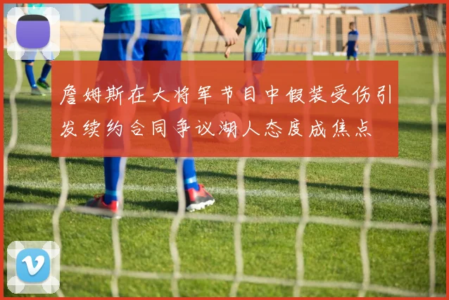 詹姆斯在大将军节目中假装受伤引发续约合同争议湖人态度成焦点