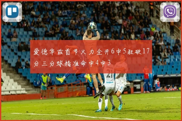 爱德华兹首节火力全开6中5狂砍17分三分球精准命中4中3
