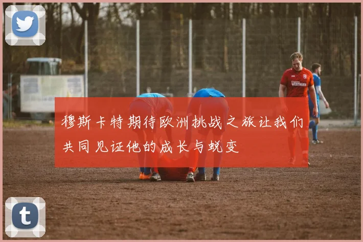 穆斯卡特期待欧洲挑战之旅让我们共同见证他的成长与蜕变