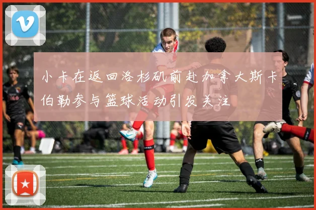 小卡在返回洛杉矶前赴加拿大斯卡伯勒参与篮球活动引发关注