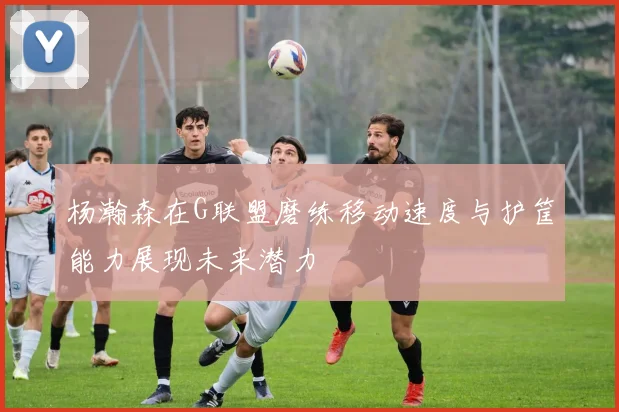 杨瀚森在G联盟磨练移动速度与护筐能力展现未来潜力