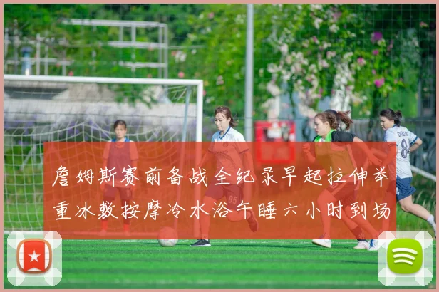 詹姆斯赛前备战全纪录早起拉伸举重冰敷按摩冷水浴午睡六小时到场准备