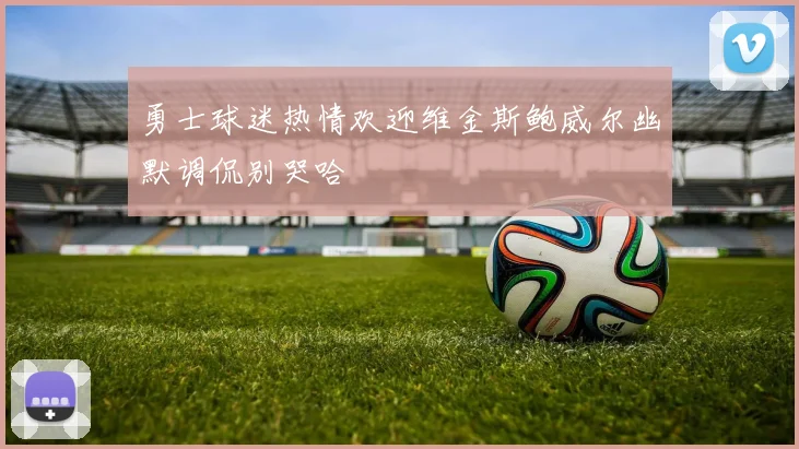 勇士球迷热情欢迎维金斯鲍威尔幽默调侃别哭哈