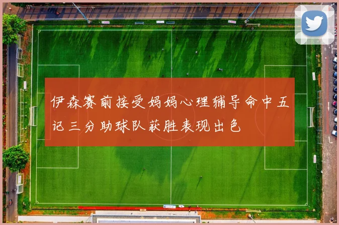 伊森赛前接受妈妈心理辅导命中五记三分助球队获胜表现出色