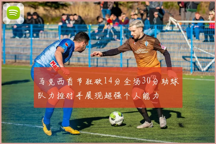 马克西首节狂砍14分全场30分助球队力挫对手展现超强个人能力