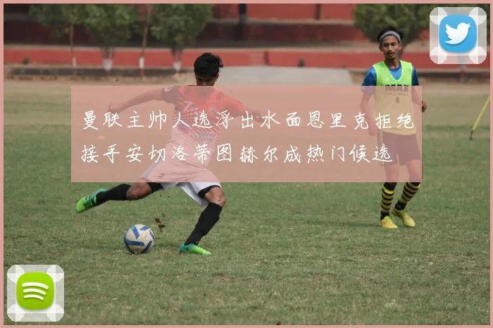曼联主帅人选浮出水面恩里克拒绝接手安切洛蒂图赫尔成热门候选