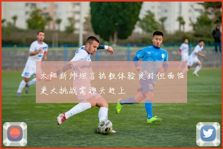 太阳新帅坦言执教体验良好但面临更大挑战需迎头赶上