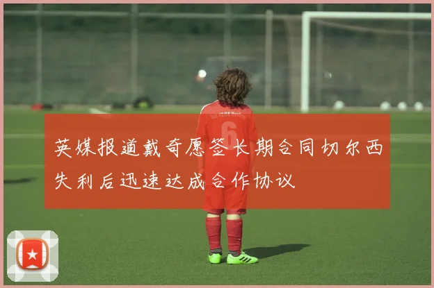 英媒报道戴奇愿签长期合同切尔西失利后迅速达成合作协议