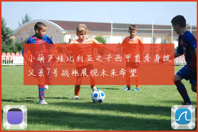 小葫芦娃比利亚之子西甲首秀身披父亲7号战袍展现未来希望