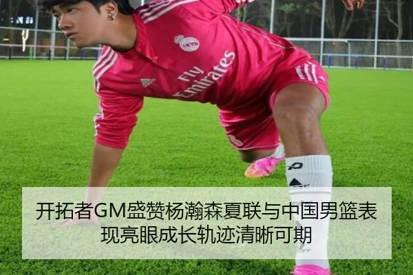 开拓者GM盛赞杨瀚森夏联与中国男篮表现亮眼成长轨迹清晰可期